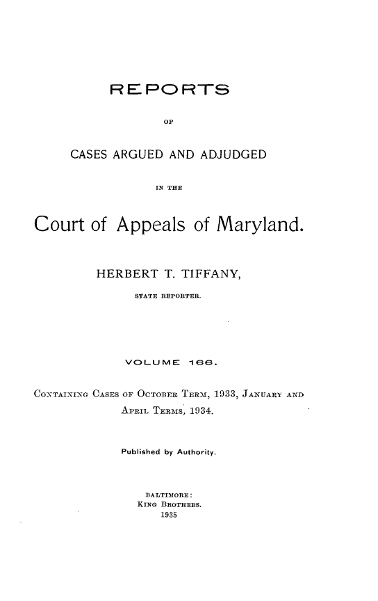 handle is hein.statereports/rocgueapm0166 and id is 1 raw text is: R E PO RTS
OF
CASES ARGUED AND ADJUDGED
IN THE

Court of Appeals of Maryland.
HERBERT T. TIFFANY,
STATE REPORTER.
VOLUME      ieE.
COx-TAI-NING CASES OF OCTOBER. TERMN, 1933, JANUART AND
APRIL TERMS 1934.
Published by Authority.
BALTIMORE:
KING BROTHERS.
1935


