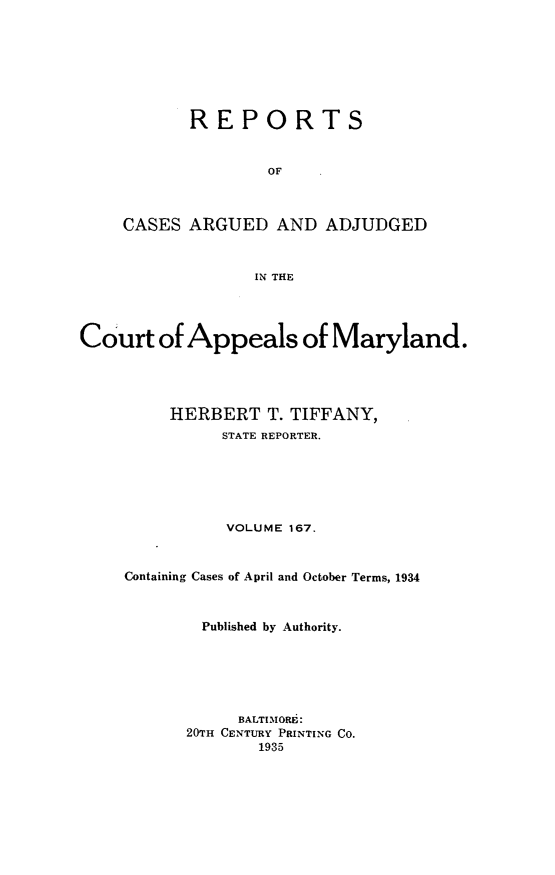 handle is hein.statereports/rocgueapm0167 and id is 1 raw text is: REPORTS
OF
CASES ARGUED AND ADJUDGED
IN THE

Court of Appeals of Maryland.
HERBERT T. TIFFANY,
STATE REPORTER.
VOLUME 167.
Containing Cases of April and October Terms, 1934
Published by Authority.
BALTIMORE:
20rH CENTURY PRINTING CO.
1935


