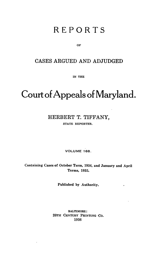 handle is hein.statereports/rocgueapm0168 and id is 1 raw text is: REPORTS
OF
CASES ARGUED AND ADJUDGED
IN THE

Court of Appeals of Maryland.
HERBERT T. TIFFANY,
STATE REPORTER.
VOLUME 168.
Containing Cases of October Term, 1934, and January and April
Terms, 1935.
Published by Authority.
BALTIMORE:
20TH CENTURY PRINTING 'CO.
1936


