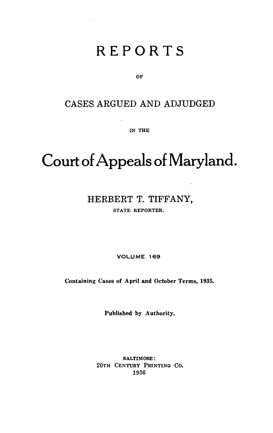 handle is hein.statereports/rocgueapm0169 and id is 1 raw text is: REPORTS
OF
CASES ARGUED AND ADJUDGED
IN THE

Court of Appeals of Maryland.
HERBERT T. TIFFANY,
STATE REPORTER.
VOLUME 169
Containing Cases of April and October Terms, 1935.
Published by Authority.
BALTIMORE:
20TH CENTURY PRINTING 'CO.
1936


