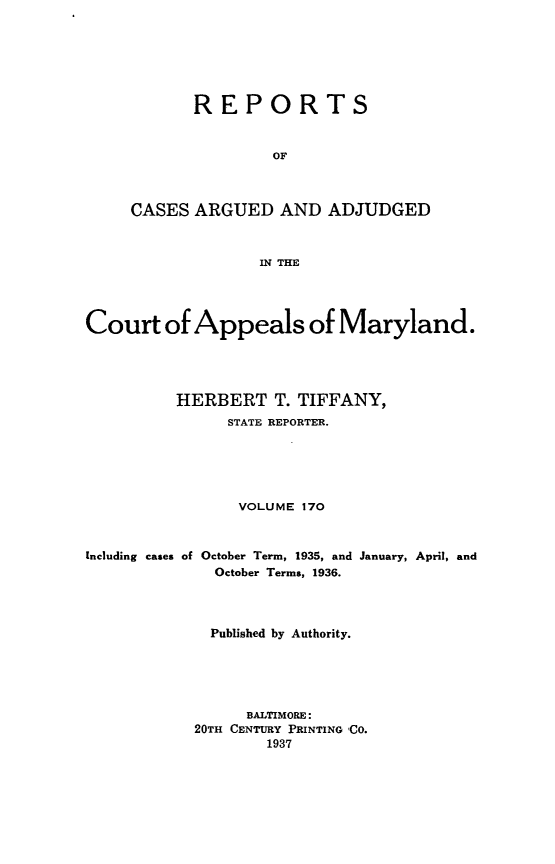 handle is hein.statereports/rocgueapm0170 and id is 1 raw text is: REPORTS
OF
CASES ARGUED AND ADJUDGED
IN THE

Court of Appeals of Maryland.
HERBERT T. TIFFANY,
STATE REPORTER.
VOLUME 170

Including cases of

October Term, 1935, and January, April, and
October Terms, 1936.

Published by Authority.
BALTIMORE:
20TH CENTURY PRINTING 'CO.
1937


