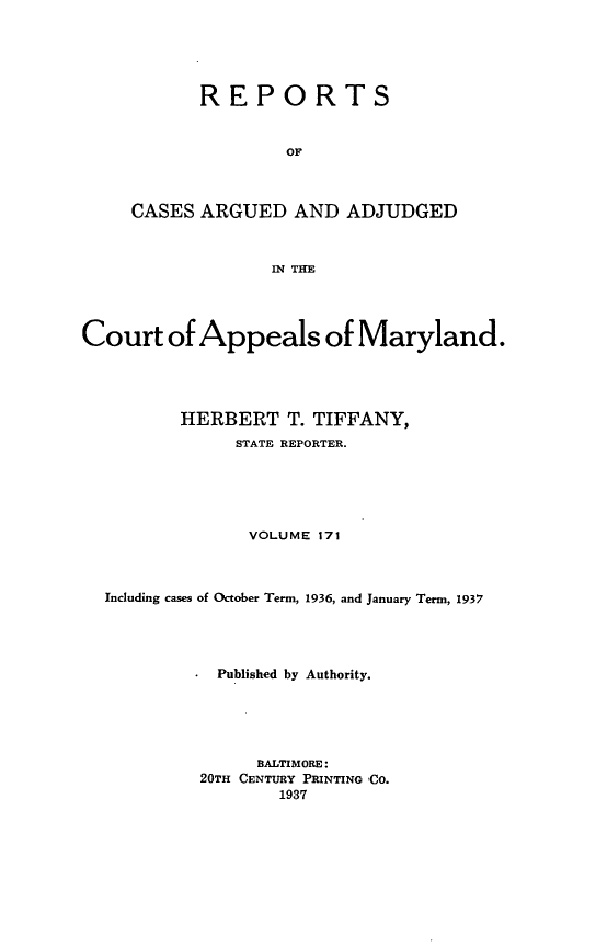 handle is hein.statereports/rocgueapm0171 and id is 1 raw text is: REPORTS
OF
CASES ARGUED AND ADJUDGED
IN THE

Court of Appeals of Maryland.
HERBERT T. TIFFANY,
STATE REPORTER.
VOLUME 171
Including cases of October Term, 1936, and January Term, 1937
Published by Authority.
BALTIMORE:
20TH CENTURY PRINTING ,CO.
1937


