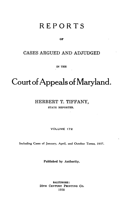 handle is hein.statereports/rocgueapm0172 and id is 1 raw text is: REPORTS
OF
CASES ARGUED AND ADJUDGED
IN THE

Court of Appeals of Maryland.
HERBERT T. TIFFANY,
STATE REPORTER.
VOLUME 172
Including Cases of January, April, and October Terms, 1937.
Published by Authority.
BALTIMORE:
20TH CENTURY PRINTING CO.
1938


