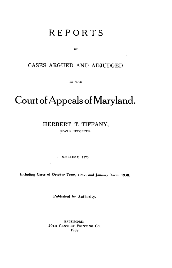 handle is hein.statereports/rocgueapm0173 and id is 1 raw text is: REPORTS
OF
CASES ARGUED AND ADJUDGED
IN THE

Court of Appeals of Maryland.
HERBERT T. TIFFANY,
STATE REPORTER.
VOLUME 173
Including Cases of October Term, 1937, and January Term, 1938.
Published by Authority.
BALTIMORE:
20TH CENTURY PRINTING CO.
1938


