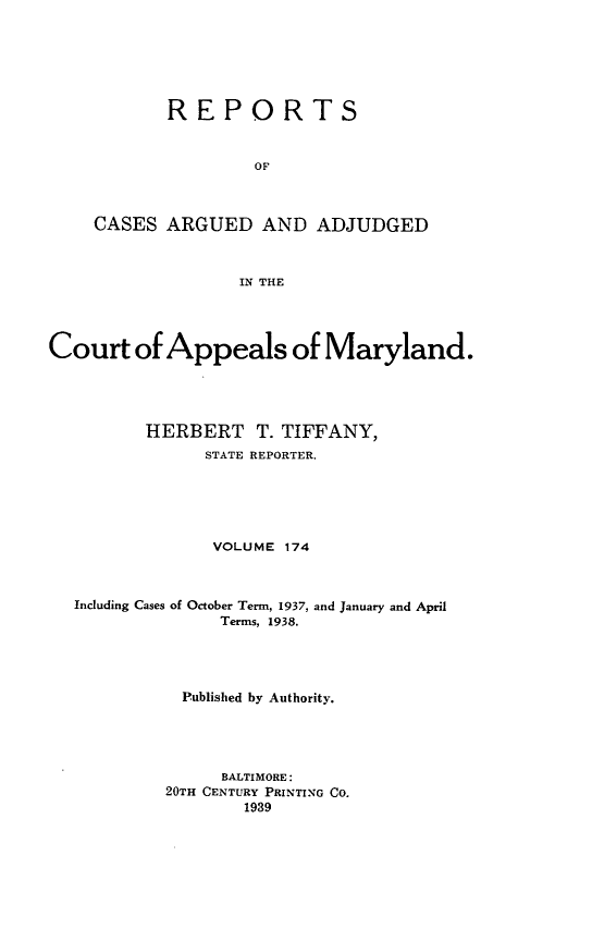 handle is hein.statereports/rocgueapm0174 and id is 1 raw text is: REPORTS
OF
CASES ARGUED AND ADJUDGED
IN THE

Court of Appeals of Maryland.
HERBERT T. TIFFANY,
STATE REPORTER.
VOLUME 174
Including Cases of October Term, 1937, and January and April
Terms, 1938.
Published by Authority.
BALTIMORE:
20TH CENTURY PRINTING CO.
1939


