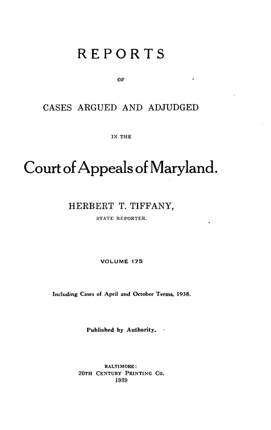 handle is hein.statereports/rocgueapm0175 and id is 1 raw text is: REPORTS
OF
CASES ARGUED AND ADJUDGED
IN THE
Court of Appeals of Maryland.
HERBERT T. TIFFANY,
STATE REPORTER.
VOLUME 175
Including Cases of April and October Terms, 1938.
Published by Authority.
BALTIMORE:
20TH CENTURY PRINTING CO.
1939


