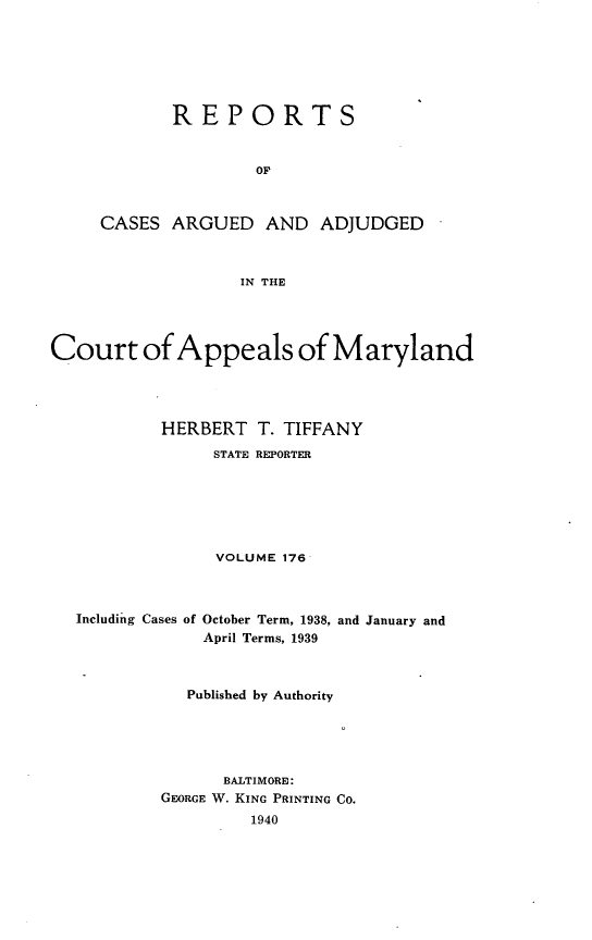 handle is hein.statereports/rocgueapm0176 and id is 1 raw text is: REPORTS
OF
CASES ARGUED AND ADJUDGED
IN THE
Court of Appeals of Maryland
HERBERT T. TIFFANY
STATE REPORTER
VOLUME 176

Including Cases of

October Term, 1938,
April Terms, 1939

and January and

Published by Authority
BALTIMORE:
GEORGE W. KING PRINTING CO.
1940


