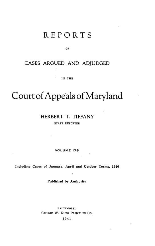 handle is hein.statereports/rocgueapm0178 and id is 1 raw text is: REPORTS
OF
CASES ARGUED AND ADJUDGED
IN THE

Court of Appeals of Maryland
HERBERT T. TIFFANY
STATE REPORTER
VOLUME 178
Including Cases of January, April and October Terms, 1940
Published by Authority
BALTIMORE:
GEORGE W. KING PRINTING CO.
1941


