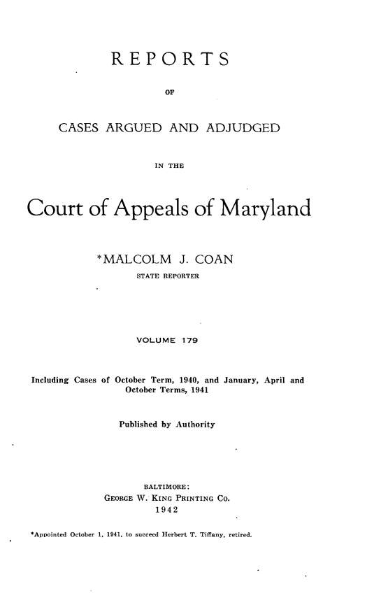 handle is hein.statereports/rocgueapm0179 and id is 1 raw text is: REPORTS
OF
CASES ARGUED AND ADJUDGED
IN THE

Court of Appeals of Maryland
*MALCOLM J. COAN
STATE REPORTER
VOLUME 179
Including Cases of October Term, 1940, and January, April and
October Terms, 1941
Published by Authority
BALTIMORE:
GEORGE W. KING PRINTING CO.
1942

*Appointed October 1, 1941, to succeed Herbert T. Tiffany, retired.


