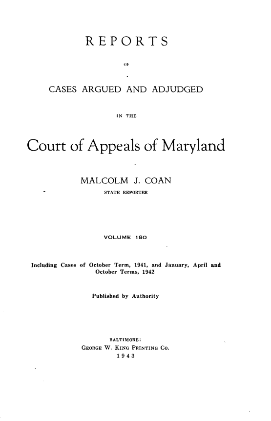 handle is hein.statereports/rocgueapm0180 and id is 1 raw text is: REPORTS
CASES ARGUED AND ADJUDGED
[N THE

Court of Appeals of Maryland
MALCOLM J. COAN
STATE REPORTER
VOLUME 180

Including Cases of

October Term, 1941, and January, April and
October Terms, 1942

Published by Authority
BALTIMORE:
GEORGE W. KING PRINTING CO.
1943


