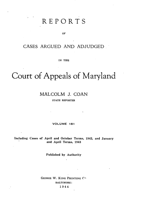 handle is hein.statereports/rocgueapm0181 and id is 1 raw text is: REPORTS
OF
CASES ARGUED AND ADJUDGED
IN THE

Court of Appeals of Maryland
MALCOLM J. COAN
STATE REPORTER
VOLUME 181
Including Cases of April and October Terms, 1942, and January
and April Terms, 1943
Published by Authority
GEORGE W. KING PRINTING C
BALTIMORE:
1944


