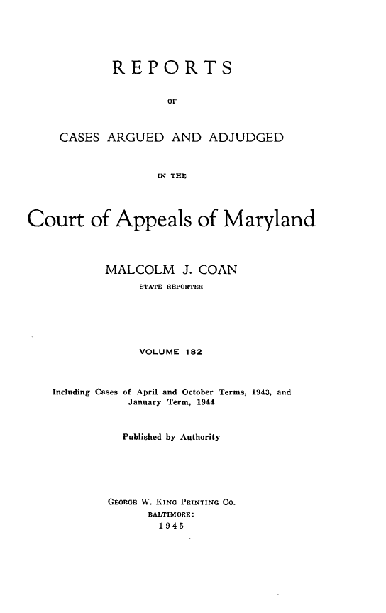 handle is hein.statereports/rocgueapm0182 and id is 1 raw text is: REPORTS
OF
CASES ARGUED AND ADJUDGED
IN THE

Court of Appeals of Maryland
MALCOLM J. COAN
STATE REPORTER
VOLUME 182
Including Cases of April and October Terms, 1943, and
January Term, 1944
Published by Authority
GEORGE W. KING PRINTING CO.
BALTIMORE:
1945


