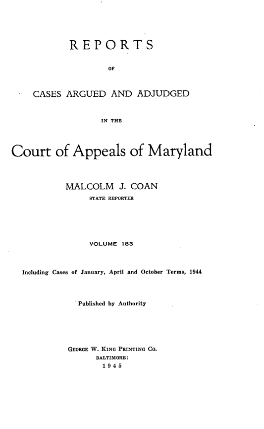handle is hein.statereports/rocgueapm0183 and id is 1 raw text is: REPORTS
OF
CASES ARGUED AND ADJUDGED
IN THE

Court of Appeals of Maryland
MALCOLM J. COAN
STATE REPORTER
VOLUME 183
Including Cases of January, April and October Terms, 1944
Published by Authority
GEORGE W. KING PRINTING CO.
BALTIMORE:
1945


