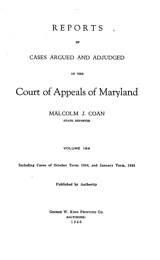 handle is hein.statereports/rocgueapm0184 and id is 1 raw text is: REPORTS

OF
CASES ARGUED AND ADJUDGED
IN THE

Court of Appeals of Maryland
MALCOLM J. COAN
STATE REPORTER
VOLUME 184
Including Cases of October Term, 1944, and January Term, 1945
Published by Authority
GEORGE W. KING PRINTING CO.
BALTIMORE:
1946


