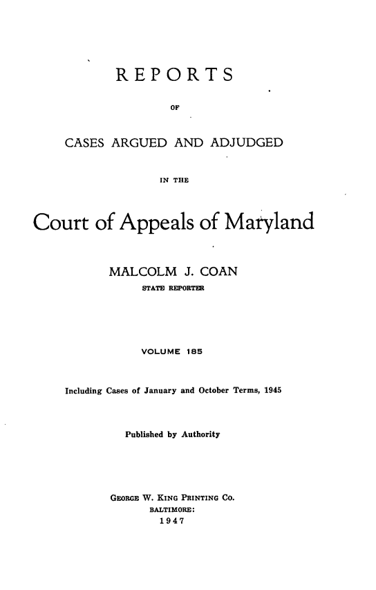 handle is hein.statereports/rocgueapm0185 and id is 1 raw text is: REPORTS
OF
CASES ARGUED AND ADJUDGED
IN THE

Court of Appeals of Maryland
MALCOLM J. COAN
STATE REPORTER
VOLUME 185
Including Cases of January and October Terms, 1945
Published by Authority
GEORGE W. KING PRINTING CO.
BALTIMORE:
1947


