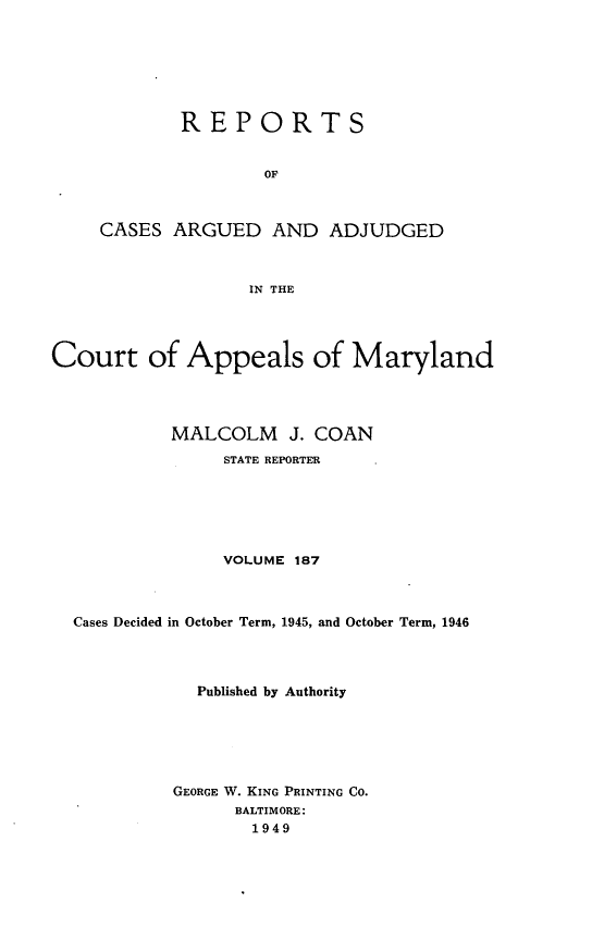 handle is hein.statereports/rocgueapm0187 and id is 1 raw text is: REPORTS
OF
CASES ARGUED AND ADJUDGED
IN THE

Court of Appeals of Maryland
MALCOLM J. COAN
STATE REPORTER
VOLUME 187
Cases Decided in October Term, 1945, and October Term, 1946
Published by Authority
GEORGE W. KING PRINTING CO.
BALTIMORE:
1949


