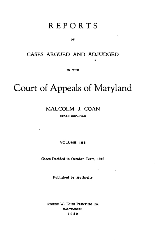 handle is hein.statereports/rocgueapm0188 and id is 1 raw text is: REPORTS
OF
CASES ARGUED AND ADJUDGED
IN THE

Court of Appeals of Maryland
MALCOLM J. COAN
STATE REPORTER
VOLUME 188
Cases Decided in October Term, 1946
Published by Authority
GEORGE W. KING PRINTING CO.
BALTIMORE:
1949


