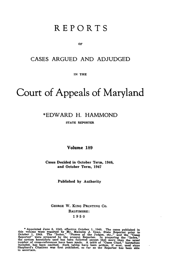 handle is hein.statereports/rocgueapm0189 and id is 1 raw text is: REPORTS
OF
CASES ARGUED AND ADJUDGED
IN THE

Court of Appeals of Maryland
*EDWARD H. HAMMOND
STATE REPORTER
Volume 189
Cases Decided in October Term, 1946,
and October Term, 1947
Published by Authority
GEORGE W. KING PRINTING CO.
BALTIMORE:
1950
* Appointed June 8, 1949, effective October 1, 1949. The cases published in
this volume were reported by Mr. Malcolm J. Coan, State Reporter prior to
October 1, 1949. The Index, Names of the Judges, etc., and the Case
Reported were prepared by the present Reporter. In preparing the Index,
the system heretofore used has been followed except that more than the usual
number of cross-references have been made. A table of Cases Cited, heretofore
included, has been omitted. Such tables have been seldom, if ever, used since
Shephard's Citations was first published, so far as the Reporter has been able
to ascertain.


