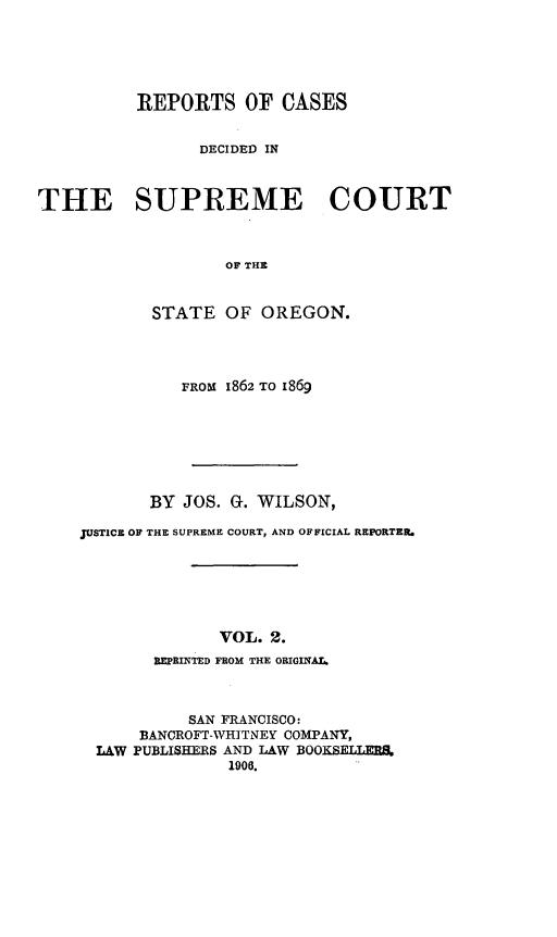 handle is hein.statereports/rordsusor0002 and id is 1 raw text is: REPORTS OF CASES
DECIDED IN
THE SUPREME COURT
OF THE
STATE OF OREGON.

FROM 1862 TO 1869
BY JOS. G. WILSON,
JUSTICE OF THE SUPREME COURT, AND OFFICIAL REPORTER.
VOL. 2.
BlEPRINTED FROM THE ORIGINAL.
SAN FRANCISCO:
BANCROFT-WHITNEY COMPANY,
LAW PUBLISHERS AND LAW BOOKSELLERS.
1906.


