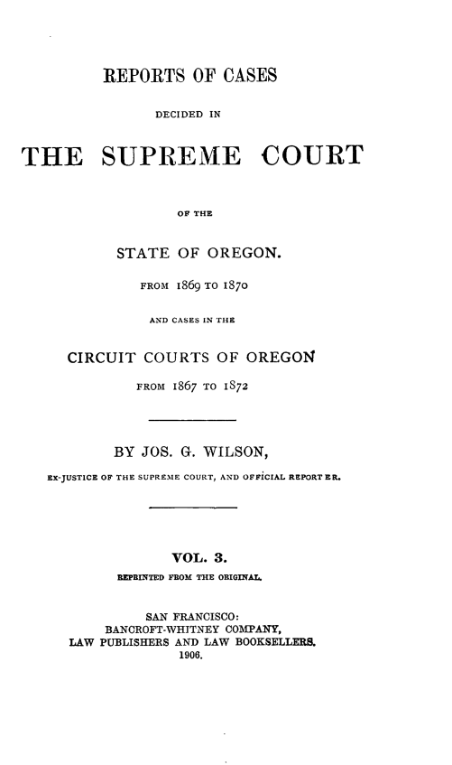 handle is hein.statereports/rordsusor0003 and id is 1 raw text is: REPORTS OF CASES
DECIDED IN
THE SUPREME COURT
OF THE
STATE OF OREGON.
FROM 1869 TO 1870
AND CASES IN THE
CIRCUIT COURTS OF OREGON
FROM 1867 TO 1872
BY JOS. G. WILSON,
EX-JUSTICE OF THE SUPREME COURT, AND OFFICIAL REPORTER.
VOL. 3.
REPRINTED FROM THE ORIGINAL.
SAN FRANCISCO:
BANCROFT-WHITNEY COMPANY,
LAW PUBLISHERS AND LAW BOOKSELLERS.
1906.


