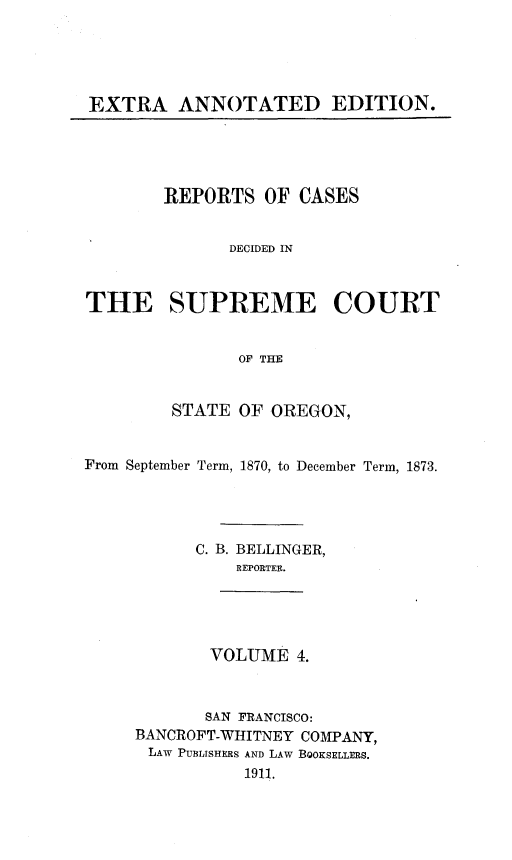 handle is hein.statereports/rordsusor0004 and id is 1 raw text is: EXTRA ANNOTATED EDITION.

REPORTS OF CASES
DECIDED IN
THE SUPREME COURT
OF THE
STATE OF OREGON,
From September Term, 1870, to December Term, 1873.
C. B. BELLINGER,
REPORTER.

VOLUME 4.

SAN FRANCISCO:
BANCROFT-WHITNEY COMPANY,
LAW PUBLISHERS AND LAw BOOKSELLERS.
1911.


