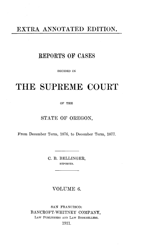 handle is hein.statereports/rordsusor0006 and id is 1 raw text is: EXTRA ANNOTATED EDITION.

REPORTS OF CASES
DECIDED IN
THE SUPREME COURT
OF THE
STATE OF OREGON,
From December Term, 1876, to December Term, 1877.
C. B. BELLINGER,
REPORTER.
VOLUME 6.
SAN FRANCISCO:
BANCROFT-WHITNEY COMPANY,
LAW PUBLISIIERS AND LAW BOOKSELLERS.
1911.


