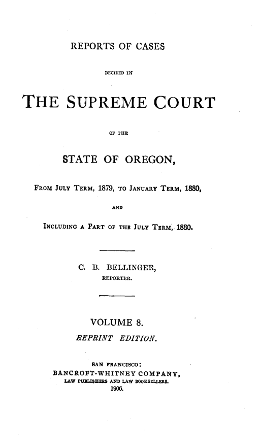 handle is hein.statereports/rordsusor0008 and id is 1 raw text is: REPORTS OF CASES
DECIDED IN
THE SUPREME COURT
OF THE
STATE OF OREGON,
FROM JULY TERM, 1879, TO JANUARY TERM, 1880,
AND
INCLUDING A PART OF THE JULY TERM,. 1880.

C. B. BELLINGER,
REPORTER.

VOLUME 8.

REPRINT EDITION.
SAN FRANCISCO:
BANCROFT-WHITNEY COMPANY,
LAW PUBUSHERS AND LAW BOOKSELLERS.
1906.


