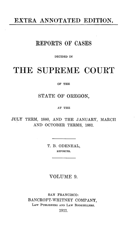 handle is hein.statereports/rordsusor0009 and id is 1 raw text is: EXTRA ANNOTATED EDITION.

REPORTS OF CASES
DECIDED IN
THE SUPREME COURT
OF THE
STATE OF OREGON,
AT THE
JULY TERM, 1880, AND THE JANUARY, MARCH
AND OCTOBER TERMS, 1881.

T. B. ODENEAL,
REPORTER.

VOLUME 9.

SAN FRANCISCO:
BANCROFT-WHITNEY COMPANY,
LAW PUBLISHERS AND LAW BOOKSELLERS.
1911.


