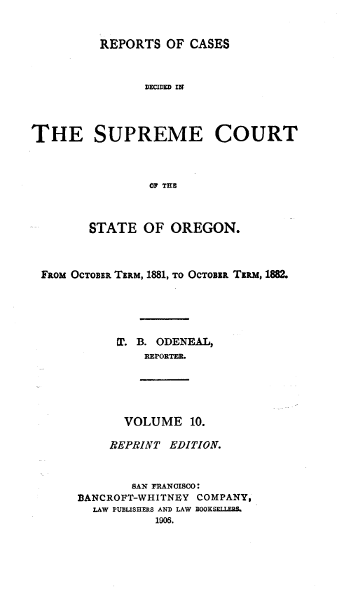 handle is hein.statereports/rordsusor0010 and id is 1 raw text is: REPORTS OF CASES
DECIDED IN
THE SUPREME COURT
OF THE
STATE OF OREGON.
FRoM OCTOBER TERM, 1881, TO OCTOBER TERM, 1882.
1r. B. ODENEAL,
REPORTER.

VOLUME 10.

REPRINT EDITION.
SAN FRANCISCO:
BANCROFT-WHITNEY COMPANY,
LAW PUBLISHERS AND LAW BOOKSELLERS.
1906.


