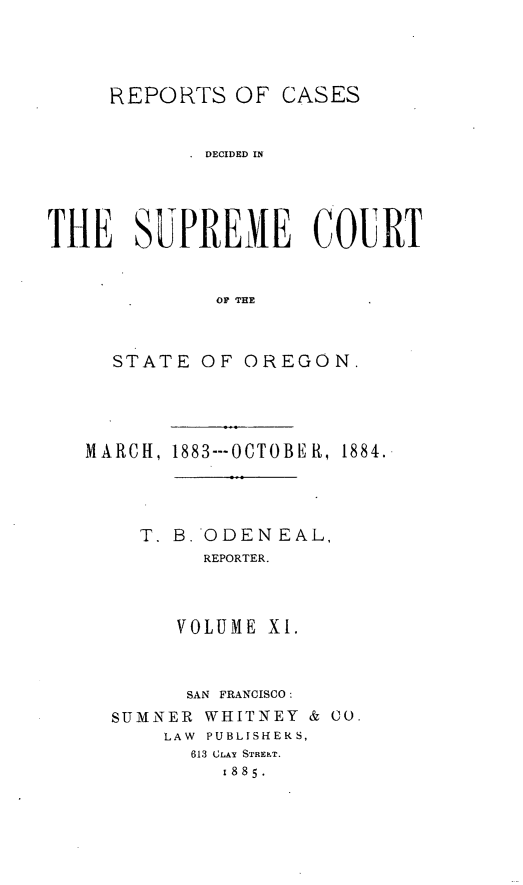 handle is hein.statereports/rordsusor0011 and id is 1 raw text is: 



     REPORTS OF CASES


            DECIDED IN




THE SUPREME COURT


             OF THE


     STATE OF OREGON.


1883---OCTOBER, 1884.


  T. B.'ODENEAL,
       REPORTER.



     VOLUME X1.


     SAN FRANCISCO:
SUMNER WHITNEY & CO.
    LAW PUBLISHERS,
      613 CLAY STREh.T.
         1885.


MARCH,


