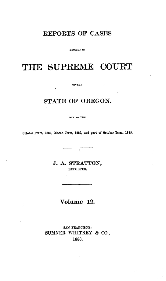 handle is hein.statereports/rordsusor0012 and id is 1 raw text is: 





       REPORTS OF CASES


                DECDED DlT



THE SUPREME COURT





       STATE OF OREGON.


                DUING THE


October Term, 1884, March Term, 1885, and part of October Term, 1885.





          J. A. STRATTON,
               REPORTER.





             Volume 12.




             SAN FRANCISCO:
        SUMNER WHITNEY & CO.,
                 1886.


