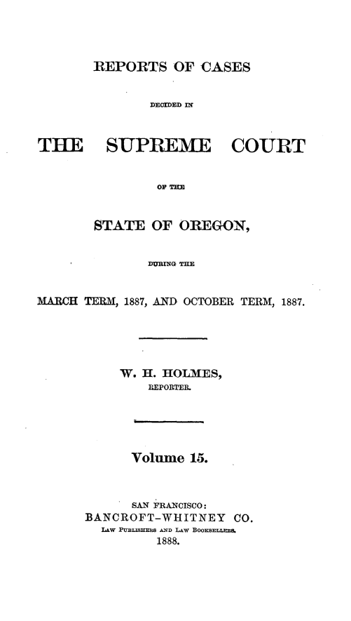 handle is hein.statereports/rordsusor0015 and id is 1 raw text is: 




       REPORTS OF CASES


               DECIDED IN



THE SUPREME COURT


                OF ImE


        STATE OF OREGON,


               DURING THE


MARCH TERM, 1887, AND OCTOBER TERM, 1887.





           W. H. HOLMES,
               REPORTER.





            Volime 15.



            SAN FRANCISCO:
      BANCROFT-WHITNEY CO.
         LAw PULISHmiS AND LAW BOOEsELLEBS.
                1888.


