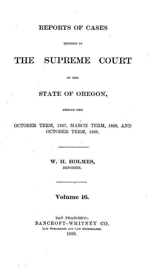 handle is hein.statereports/rordsusor0016 and id is 1 raw text is: 




       REPORTS OF CASES


               DECIDED IN



THE SUPREME COURT


                OF THE


        STATE OF OREGON,


               DURING THE


OCTOBER TERM, 1887, MARCH TERM, 1888, AND
          OCTOBER TERM, 1888.


     W. H. HOLMES,
        REPORTER.





      Volume 16.



      SAN FRANCISCO:
BANCROFT-WHITNEY    CO.
  LAW PUBLISHERS A-ND LAW BOOKSELLRS.
          1889.


