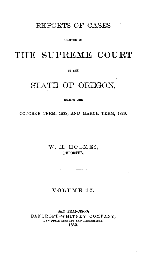 handle is hein.statereports/rordsusor0017 and id is 1 raw text is: 



      REPORTS OF CASES

               DECIDMD IN!


THE SUPREME -COURT

               OF THE


     STATE OF OREGON,

              DURING THE


 OCTOBER TERM, 1888, AND MARCH TERM, 1889.


     W. H. HOLMES,
         REPORTER.






      VOLUME    17.



        SAN FRANCISCO:
BANCROFT-WHITNEY COMPANY,
    LAW PUBLISHERS AND LAW BOOKSELLERS.
           1889.


