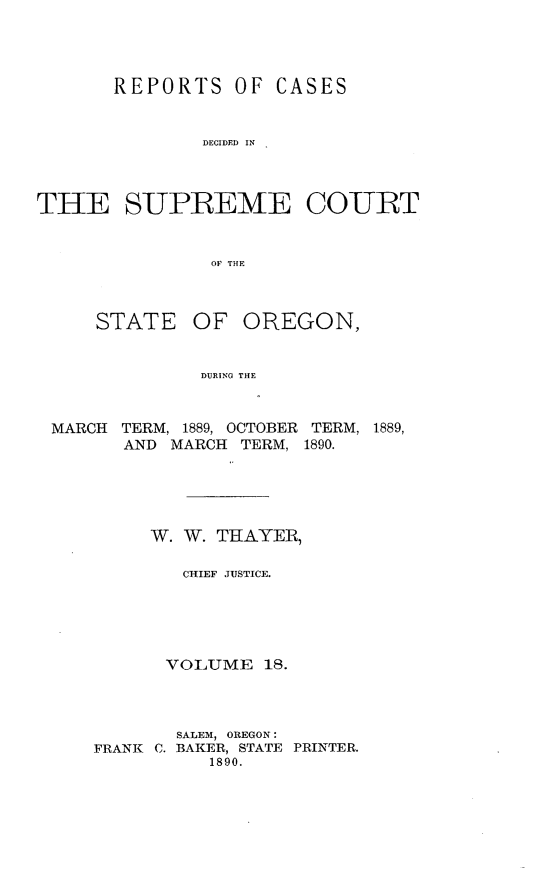 handle is hein.statereports/rordsusor0018 and id is 1 raw text is: 



       REPORTS OF CASES


               DECIDED IN



THE SUPREME COURT


                OF THE


STATE


OF OREGON,


DURING THE


MARCH TERM, 1889, OCTOBER TERM, 1889,
      AND MARCH TERM, 1890.





         W. W. THAYER,

            CHIEF JUSTICE.





          VOLUME 18.



          SALEM, OREGON:
    FRANK C. BAKER, STATE PRINTER.
              1890.


