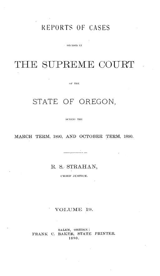 handle is hein.statereports/rordsusor0019 and id is 1 raw text is: 




       REPORTS OF CASES


             THE IiEATECOU IN


TE SUPREME COURT



               I l Till'


STATE


OF OREGON,


1L'I N TilE,


MARCH TERM, 1890, AND OCTOBER TERM, 1890.





          K. S.. STRAIIAN,
            (HI EF'  USTI'CE.






            VOIUMXE 1.9.



            SALE1E, OREGON
     FRANK C. BAKER, STATE PRINTER.
              1890.


