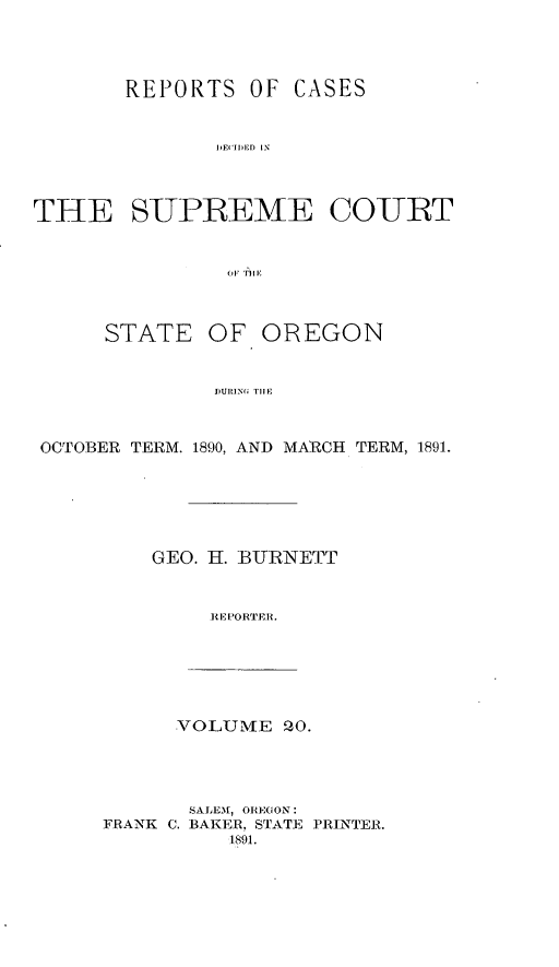 handle is hein.statereports/rordsusor0020 and id is 1 raw text is: 



       REPORTS OF CASES


              i'DIIED1.1 I



THE SUPREME COURT






      STATE OF OREGON


              DURING T I


 OCTOBER TERM. 1890, AND MARCH TERM, 1891.





         GEO. H. BURNEFT


              REPORTER.





           VOLUME PO.




           SALEM, ORECON:
     FRANK C. BAKER, STATE PRINTER.
               1891.


