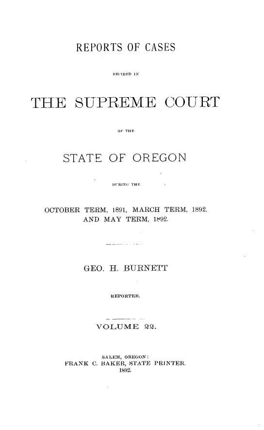 handle is hein.statereports/rordsusor0022 and id is 1 raw text is: 




        REPORTS OF CASES


               DE( IDED IN



THE SUPREME COURT


                OF THE


STATE


OF OREGON


DURINO 'tii


OCTOBER TERM, 1891, MARCH TERM, 1892,
       AND MAY TERM, 1492.





       GEO. H. BURNETT


            REPORTER.



         VOLUME Q.


       SALEM, OREGON:
FRANK C. BAKER, STATE PRINTER.
          1892.


