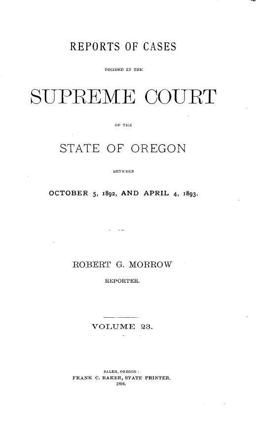 handle is hein.statereports/rordsusor0023 and id is 1 raw text is: 




       REPORTS OF CASES

             DECIDED IN TllE



SUPREME COULT


               OF I'lE


     STATE OF OREGON

               BETWEEN


OCTOBER 5, 1892, AND APRIL 4, 1893.








    RO]ERT G. MORROW

          REPORTER.





        VOLUME 23.





          SALEM, OREGON:
    FRANK C. BAKER, STATE PRINTER.
            1894.


