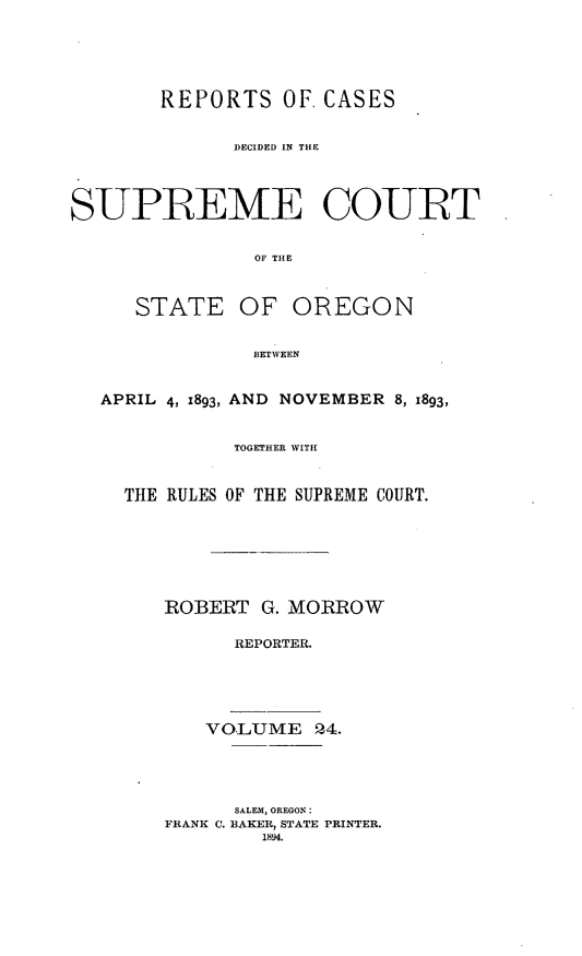 handle is hein.statereports/rordsusor0024 and id is 1 raw text is: 




        REPORTS OF. CASES

              DECIDED IN THE



SUPREME COURT

               OF THE


STATE


OF OREGON


BETWEEN


APRIL 4, 1893, AND NOVEMBER 8, 1893,

           TOGETHER WITH


  THE RULES OF THE SUPREME COURT.





     ROBERT G. MORROW

           REPORTER.




         VOLUME 24.



           SALEM, OREGON:
     FRANK C. BAKER, STATE PRINTER.
              1894.


