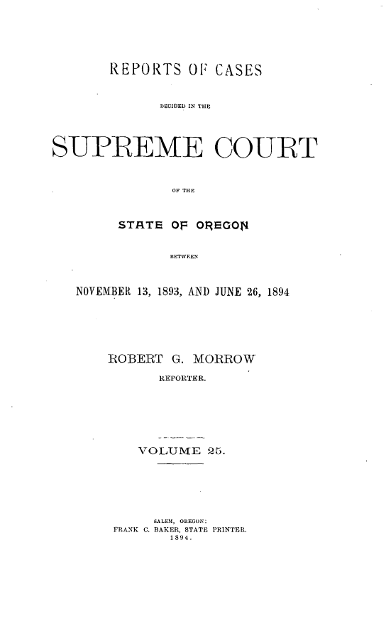 handle is hein.statereports/rordsusor0025 and id is 1 raw text is: 




        REPORTS OF CASES


              DECIDED IN THE



SUPREME COURT


                OF THE


         STATE OF OREGON4


               BETWEEN


   NOVEMBER 13, 1893, AND JUNE 26, 1894





       IROBEBT G. MORROW
              REPORTER.





           vOLUME 5r.


     SALEM, OREGON:
FRANK C. BAKER, STATE PRINTER,
       1894.



