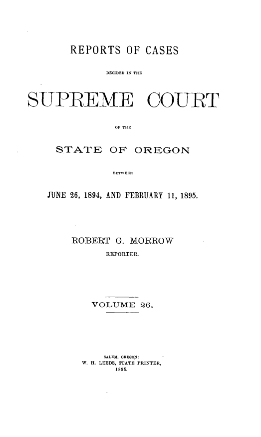 handle is hein.statereports/rordsusor0026 and id is 1 raw text is: 




        REPORTS OF CASES

              DECIDED IN THE



SUPB EME COURT


                OF THE


STATE


OF OREGON


BETWEEN


JUNE 26, 1894, AND FEBRUARY 11, 1895.




    IROBERT G. MORROW
          REPORTER.





        VOLUME Q6.


    SALEM, OREGON:
W. H. LEEDS, STATE PRINTER,
      1895.


