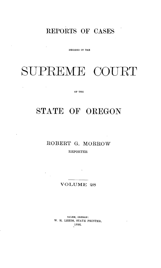 handle is hein.statereports/rordsusor0028 and id is 1 raw text is: 




       REPORTS OF CASES


             DECIDED IN TIE




SUPREME COURT


              OF THE



    STATE OF OREGON


ROBERT G. MORROW
      REPORTER





    VOLUME 28


    SALEM, OREGON:
W. 11. LEEDS, STATE PRINTER,
     1896.


