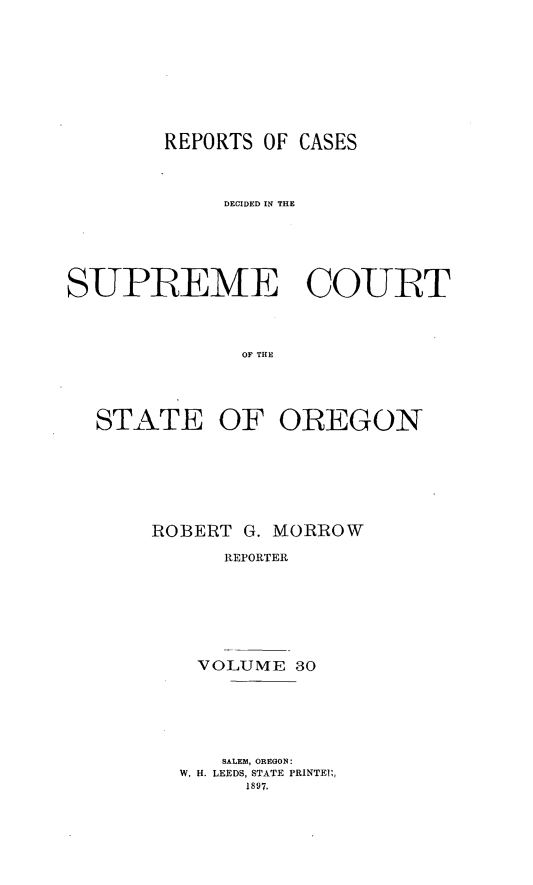 handle is hein.statereports/rordsusor0030 and id is 1 raw text is: 






        REPORTS OF CASES


            DECIDED IN THE




SUPBEME COURT


              OF THE



  STATE OF OREGON


ROBERT G. MORROW
      REPORTER





    VOLUME 30


   SALEM, OREGON:
W. H. LEEDS, STATE PRINTEI:,
     1897.


