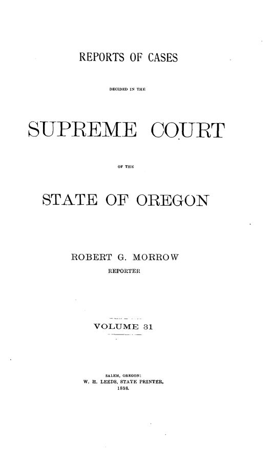 handle is hein.statereports/rordsusor0031 and id is 1 raw text is: 




        REPORTS OF CASES


             DECIDED IN THE




SUPREME COURT


              OF THE



  STATE OF OREGON


ROBERT G. MORROW
      REPORTER





    VOLUME 31


   SALEM, OREGON:
W. H. LEEDS, STATE PRINTER,
     1898.


