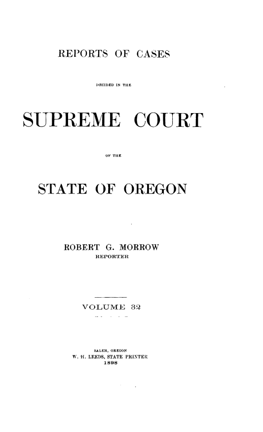 handle is hein.statereports/rordsusor0032 and id is 1 raw text is: 




OF CASES


            DECIDED IN THE




SUPREME COURT


              Oi iHE



  STATE OF OREGON


ROBERT G. MORROW
     RJEPOR''E R





   VOLUME 3 2




     SALEM, OREGON
 W. H. LEEDS, STATE PRINTER
       1898


REPORTS


