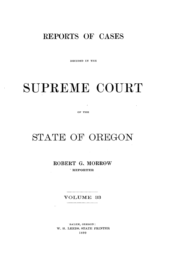 handle is hein.statereports/rordsusor0033 and id is 1 raw text is: 




REPORTS OF


CASES


           DECIDED IN THE




SUPREME COURT


             OF THE


STATE


OF OREGON


ROBERT G.. MORROW
    . REPORTER




    VOLUME 33



    SALEM, OREGON:
 W. I. LEEDS. STATE PRINTER
      1899


