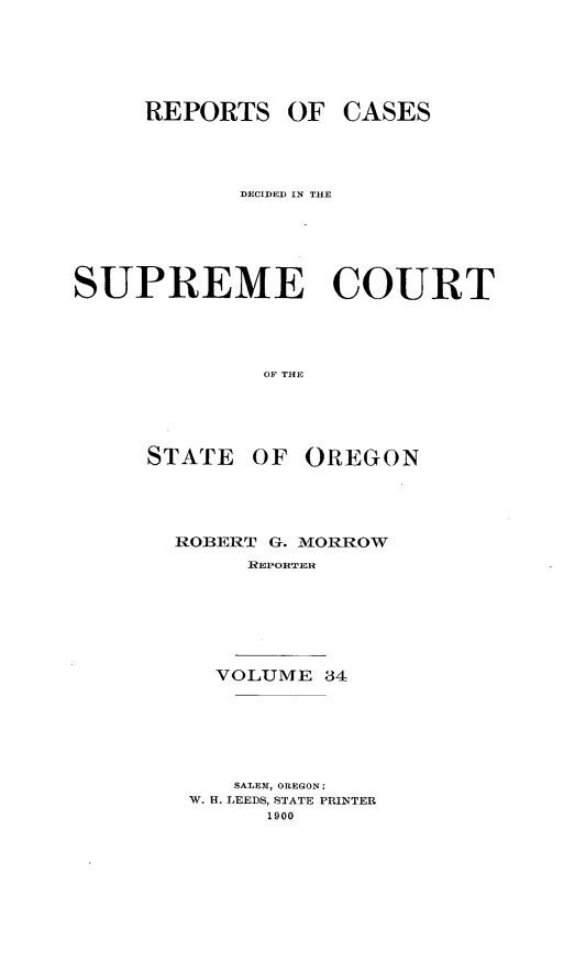handle is hein.statereports/rordsusor0034 and id is 1 raw text is: 




     REPORTS OF CASES



            DECIDEDJ IN THE




SUPREME COURT



              OF THE


STATE


OF OREGON


ROBERT G. MORROW
     REPORTER





   VOLUME 34





   SALEM, OREGON:
 W. H. LEEDS, STATE PRINTER
       1900



