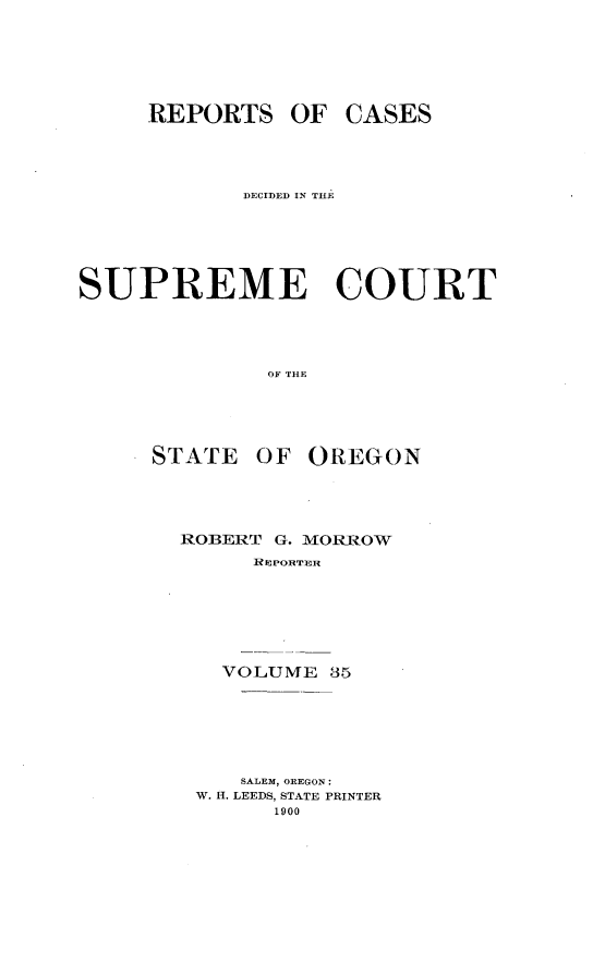 handle is hein.statereports/rordsusor0035 and id is 1 raw text is: 




     REPORTS OF CASES



            DECIDED IN THE




SUPREME COURT



              OF THE


STATE OF


OREGON


ROBERT G. MORROW
     RIEPORTMIR





   VOLUME 35





   SALEM, OREGON:
 W. H. LEEDS, STATE PRINTER
       1900


