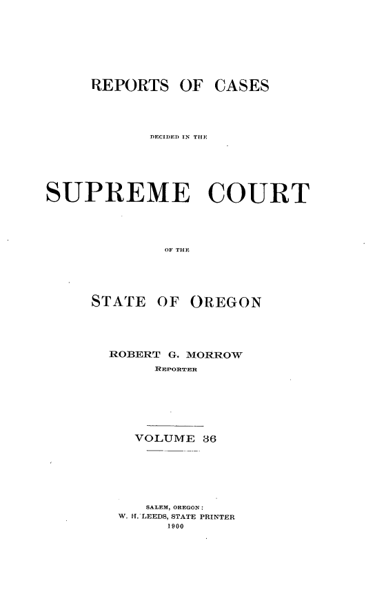 handle is hein.statereports/rordsusor0036 and id is 1 raw text is: 






     REPORTS OF CASES



            DECIDED IN TIE





SUPREME COURT



              OF THE




     STATE OF OREGON


ROBERT G. MORROW
     REPORTER





   VOLUME 36





   SALEM, OREGON:
 W. if.'LEEDS, STATE PRINTER
       1900



